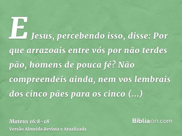 E Jesus, percebendo isso, disse: Por que arrazoais entre vós por não terdes pão, homens de pouca fé?Não compreendeis ainda, nem vos lembrais dos cinco pães para