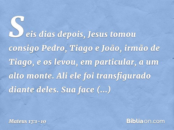 Seis dias depois, Jesus tomou consigo Pedro, Tiago e João, irmão de Tiago, e os levou, em particular, a um alto monte. Ali ele foi transfigurado diante deles. S