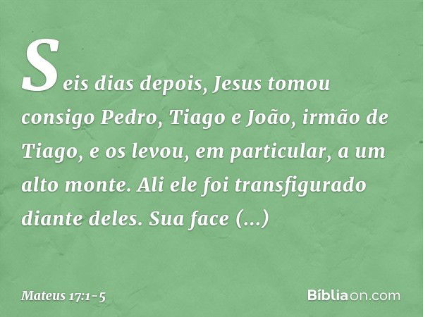 Seis dias depois, Jesus tomou consigo Pedro, Tiago e João, irmão de Tiago, e os levou, em particular, a um alto monte. Ali ele foi transfigurado diante deles. S