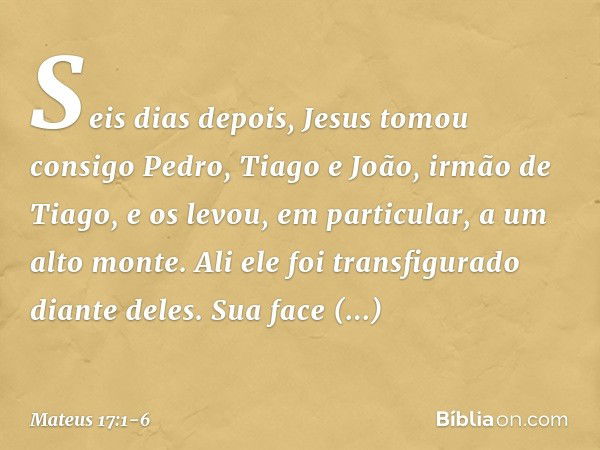 Seis dias depois, Jesus tomou consigo Pedro, Tiago e João, irmão de Tiago, e os levou, em particular, a um alto monte. Ali ele foi transfigurado diante deles. S