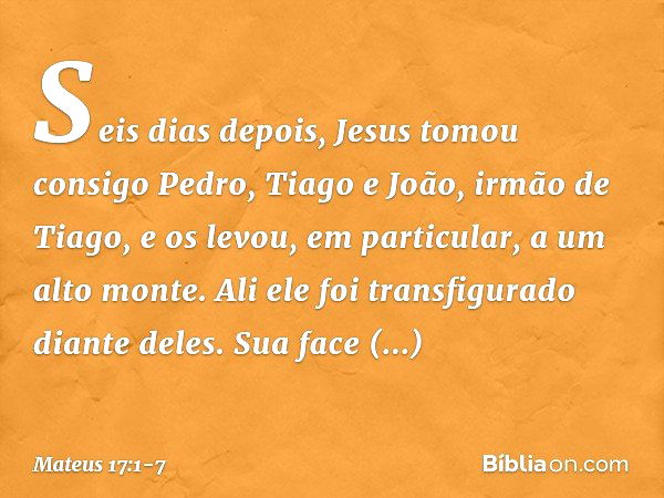 Seis dias depois, Jesus tomou consigo Pedro, Tiago e João, irmão de Tiago, e os levou, em particular, a um alto monte. Ali ele foi transfigurado diante deles. S