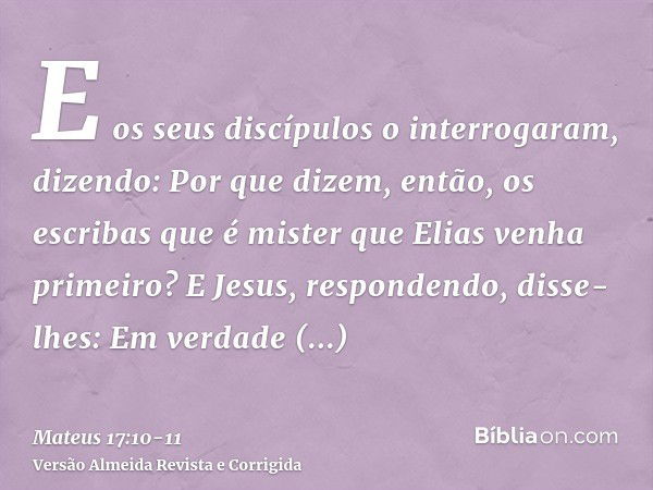 E os seus discípulos o interrogaram, dizendo: Por que dizem, então, os escribas que é mister que Elias venha primeiro?E Jesus, respondendo, disse-lhes: Em verda