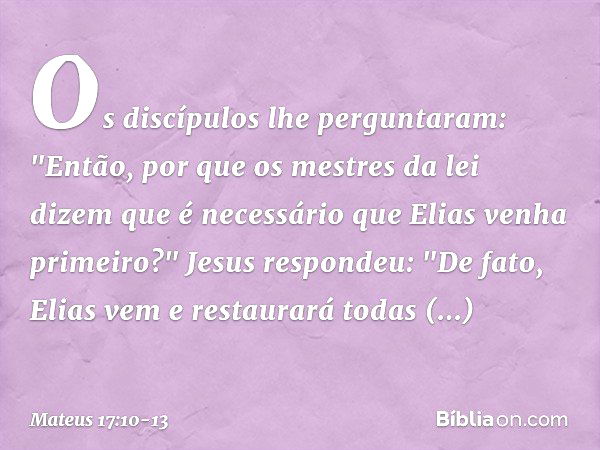 Os discípulos lhe perguntaram: "Então, por que os mestres da lei dizem que é necessário que Elias venha primeiro?" Jesus respondeu: "De fato, Elias vem e restau