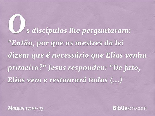 Os discípulos lhe perguntaram: "Então, por que os mestres da lei dizem que é necessário que Elias venha primeiro?" Jesus respondeu: "De fato, Elias vem e restau