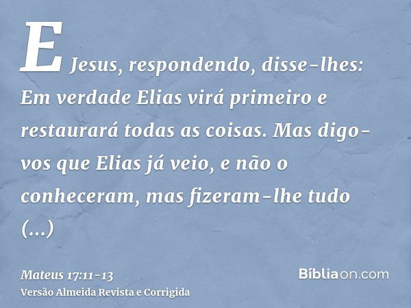 E Jesus, respondendo, disse-lhes: Em verdade Elias virá primeiro e restaurará todas as coisas.Mas digo-vos que Elias já veio, e não o conheceram, mas fizeram-lh