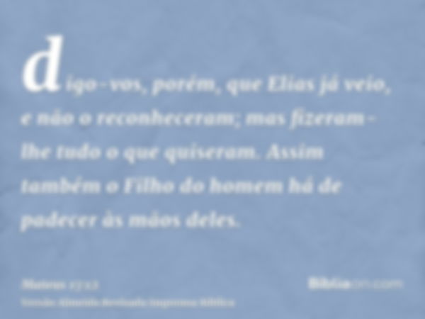 digo-vos, porém, que Elias já veio, e não o reconheceram; mas fizeram-lhe tudo o que quiseram. Assim também o Filho do homem há de padecer às mãos deles.