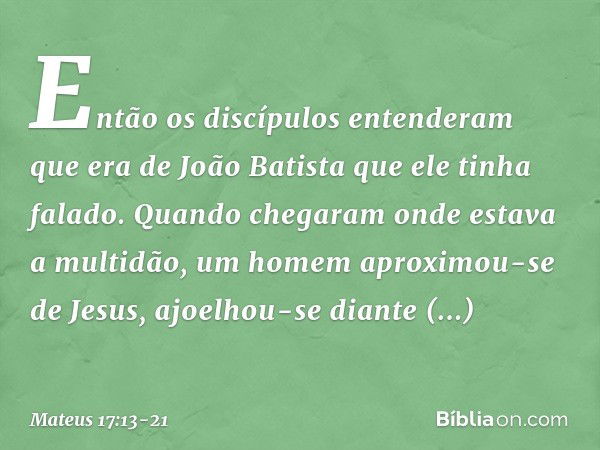 Então os discípulos entenderam que era de João Batista que ele tinha falado. Quando chegaram onde estava a multidão, um homem aproximou-se de Jesus, ajoelhou-se