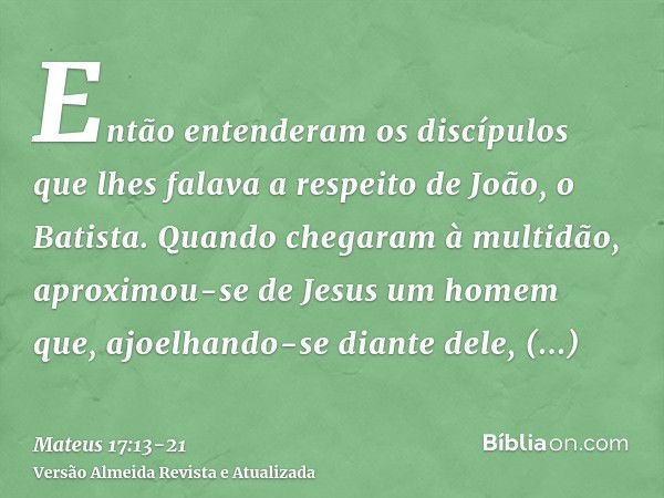 Então entenderam os discípulos que lhes falava a respeito de João, o Batista.Quando chegaram à multidão, aproximou-se de Jesus um homem que, ajoelhando-se diant