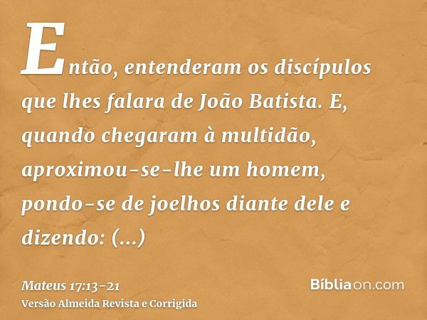 Então, entenderam os discípulos que lhes falara de João Batista.E, quando chegaram à multidão, aproximou-se-lhe um homem, pondo-se de joelhos diante dele e dize