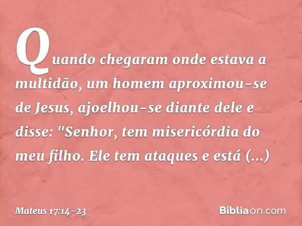 Quando chegaram onde estava a multidão, um homem aproximou-se de Jesus, ajoelhou-se diante dele e disse: "Senhor, tem misericórdia do meu filho. Ele tem ataques