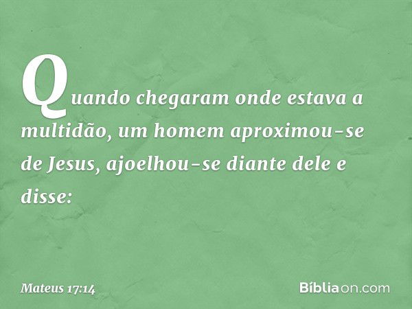 Quando chegaram onde estava a multidão, um homem aproximou-se de Jesus, ajoelhou-se diante dele e disse: -- Mateus 17:14