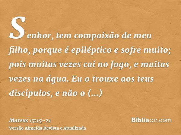 Senhor, tem compaixão de meu filho, porque é epiléptico e sofre muito; pois muitas vezes cai no fogo, e muitas vezes na água.Eu o trouxe aos teus discípulos, e 