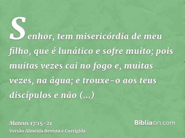 Senhor, tem misericórdia de meu filho, que é lunático e sofre muito; pois muitas vezes cai no fogo e, muitas vezes, na água;e trouxe-o aos teus discípulos e não