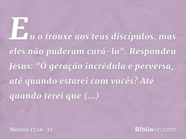 Eu o trouxe aos teus discípulos, mas eles não puderam curá-lo". Respondeu Jesus: "Ó geração incrédula e perversa, até quando estarei com vocês? Até quando terei