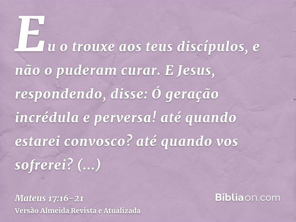 Eu o trouxe aos teus discípulos, e não o puderam curar.E Jesus, respondendo, disse: Ó geração incrédula e perversa! até quando estarei convosco? até quando vos 