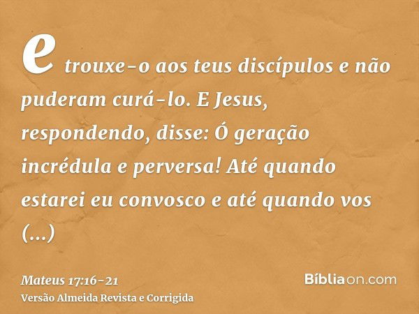 e trouxe-o aos teus discípulos e não puderam curá-lo.E Jesus, respondendo, disse: Ó geração incrédula e perversa! Até quando estarei eu convosco e até quando vo