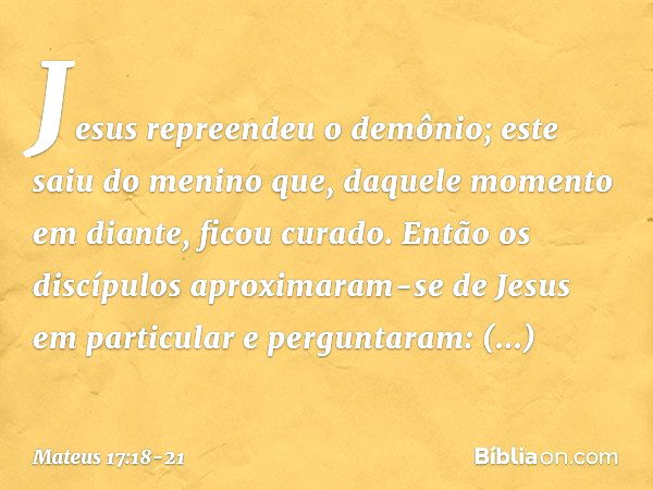 Jesus repreendeu o demônio; este saiu do menino que, daquele momento em diante, ficou curado. Então os discípulos aproximaram-se de Jesus em particular e pergun