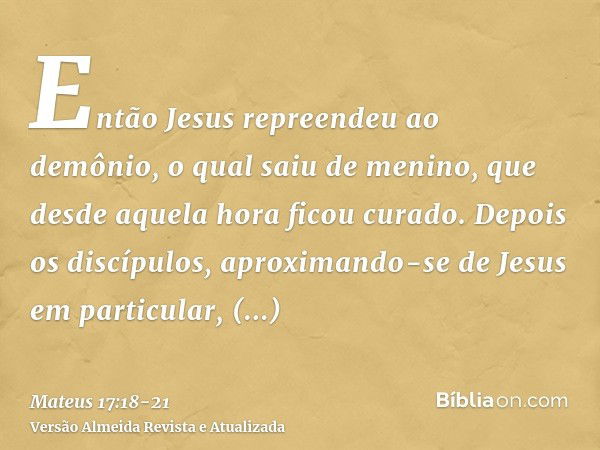 Então Jesus repreendeu ao demônio, o qual saiu de menino, que desde aquela hora ficou curado.Depois os discípulos, aproximando-se de Jesus em particular, pergun