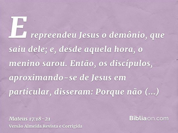 E repreendeu Jesus o demônio, que saiu dele; e, desde aquela hora, o menino sarou.Então, os discípulos, aproximando-se de Jesus em particular, disseram: Porque 