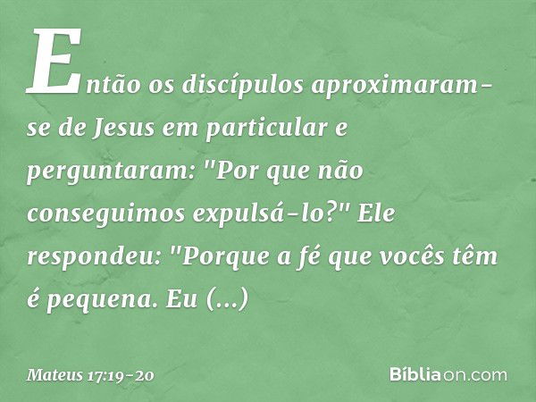 Então os discípulos aproximaram-se de Jesus em particular e perguntaram: "Por que não conseguimos expulsá-lo?" Ele respondeu: "Porque a fé que vocês têm é peque