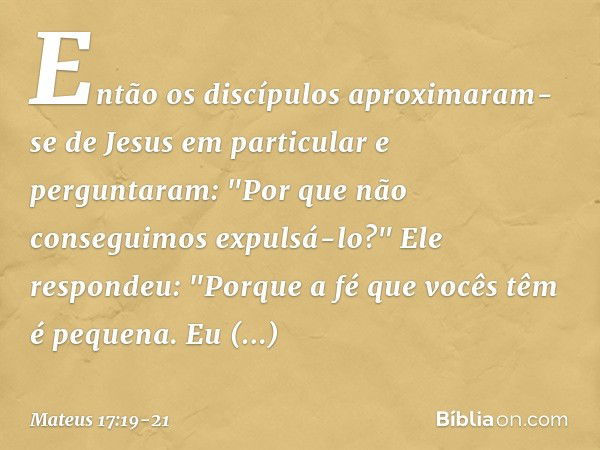 Então os discípulos aproximaram-se de Jesus em particular e perguntaram: "Por que não conseguimos expulsá-lo?" Ele respondeu: "Porque a fé que vocês têm é peque