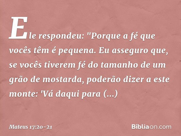 Ele respondeu: "Porque a fé que vocês têm é pequena. Eu asseguro que, se vocês tiverem fé do tamanho de um grão de mostarda, poderão dizer a este monte: 'Vá daq