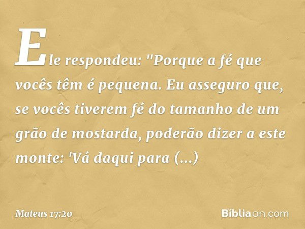 Ele respondeu: "Porque a fé que vocês têm é pequena. Eu asseguro que, se vocês tiverem fé do tamanho de um grão de mostarda, poderão dizer a este monte: 'Vá daq