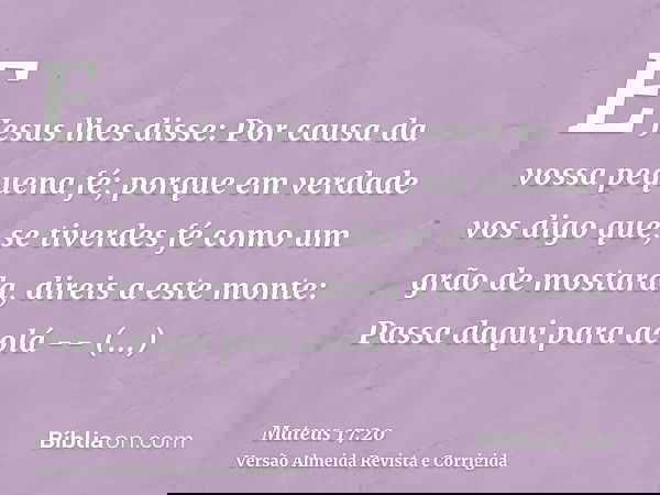 E Jesus lhes disse: Por causa da vossa pequena fé; porque em verdade vos digo que, se tiverdes fé como um grão de mostarda, direis a este monte: Passa daqui par