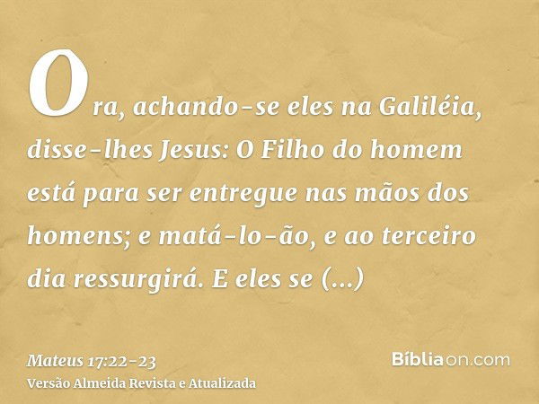 Ora, achando-se eles na Galiléia, disse-lhes Jesus: O Filho do homem está para ser entregue nas mãos dos homens;e matá-lo-ão, e ao terceiro dia ressurgirá. E el