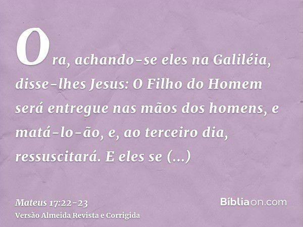 Ora, achando-se eles na Galiléia, disse-lhes Jesus: O Filho do Homem será entregue nas mãos dos homens,e matá-lo-ão, e, ao terceiro dia, ressuscitará. E eles se