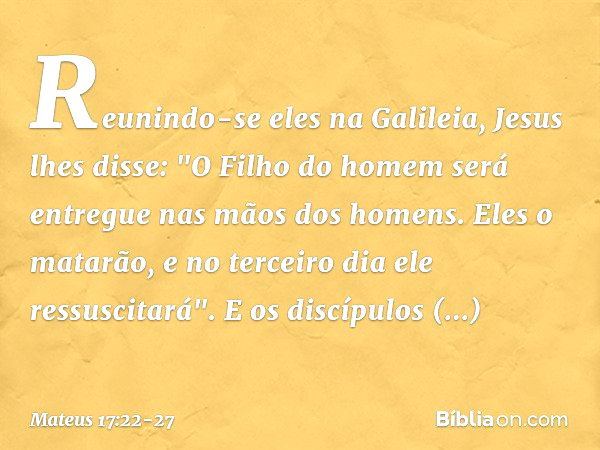 Reunindo-se eles na Galileia, Jesus lhes disse: "O Filho do homem será entregue nas mãos dos homens. Eles o matarão, e no terceiro dia ele ressuscitará". E os d