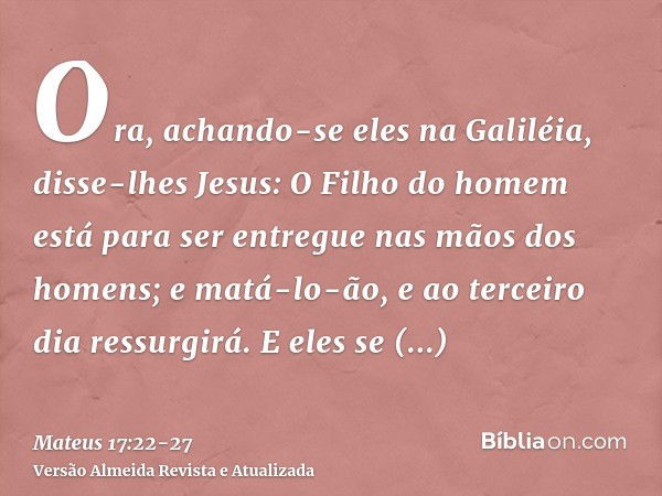 Ora, achando-se eles na Galiléia, disse-lhes Jesus: O Filho do homem está para ser entregue nas mãos dos homens;e matá-lo-ão, e ao terceiro dia ressurgirá. E el