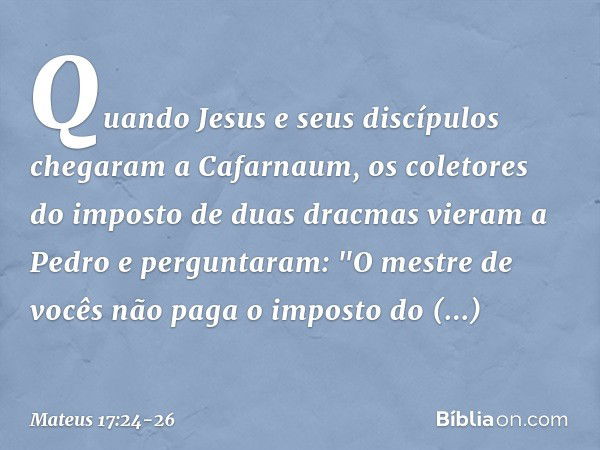 Quando Jesus e seus discípulos chegaram a Cafarnaum, os coletores do imposto de duas dracmas vieram a Pedro e perguntaram: "O mestre de vocês não paga o imposto