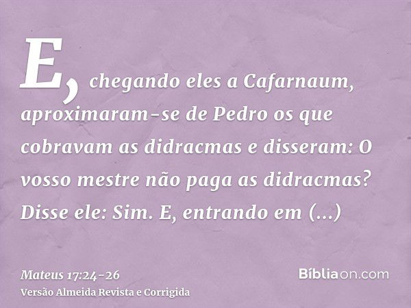 E, chegando eles a Cafarnaum, aproximaram-se de Pedro os que cobravam as didracmas e disseram: O vosso mestre não paga as didracmas?Disse ele: Sim. E, entrando 