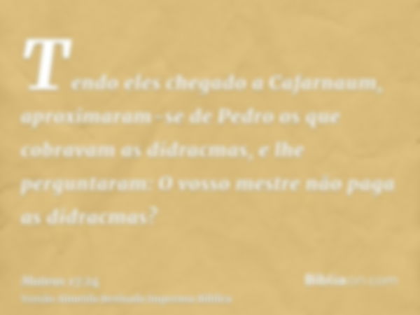 Tendo eles chegado a Cafarnaum, aproximaram-se de Pedro os que cobravam as didracmas, e lhe perguntaram: O vosso mestre não paga as didracmas?