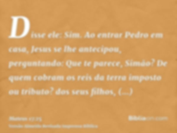 Disse ele: Sim. Ao entrar Pedro em casa, Jesus se lhe antecipou, perguntando: Que te parece, Simão? De quem cobram os reis da terra imposto ou tributo? dos seus