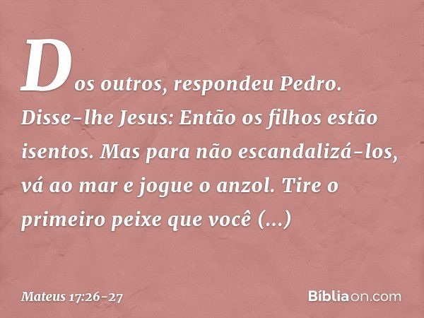 "Dos outros", respondeu Pedro.
Disse-lhe Jesus: "Então os filhos estão isentos. Mas para não escandalizá-los, vá ao mar e jogue o anzol. Tire o primeiro peixe q