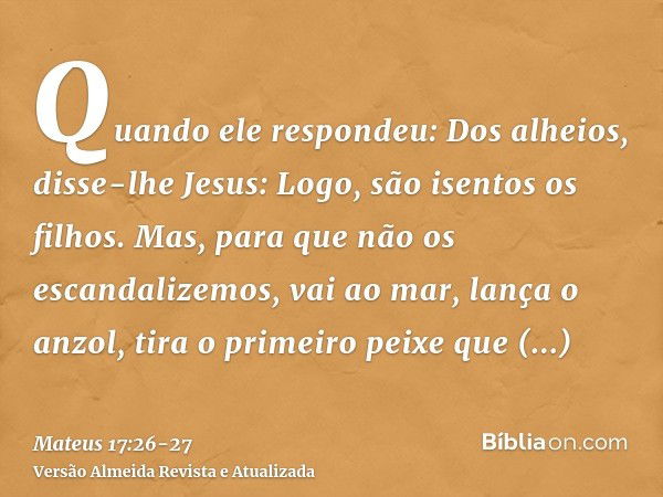 Quando ele respondeu: Dos alheios, disse-lhe Jesus: Logo, são isentos os filhos.Mas, para que não os escandalizemos, vai ao mar, lança o anzol, tira o primeiro 