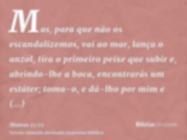 Mas, para que não os escandalizemos, vai ao mar, lança o anzol, tira o primeiro peixe que subir e, abrindo-lhe a boca, encontrarás um estáter; toma-o, e dá-lho 