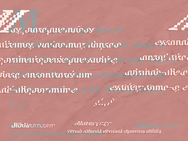 Mas, para que não os escandalizemos, vai ao mar, lança o anzol, tira o primeiro peixe que subir e, abrindo-lhe a boca, encontrarás um estáter; toma-o, e dá-lho