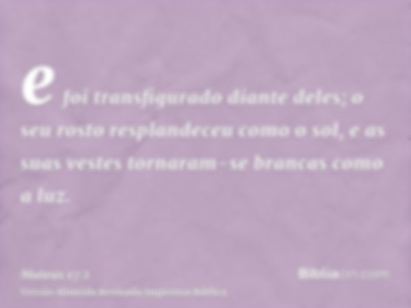 e foi transfigurado diante deles; o seu rosto resplandeceu como o sol, e as suas vestes tornaram-se brancas como a luz.