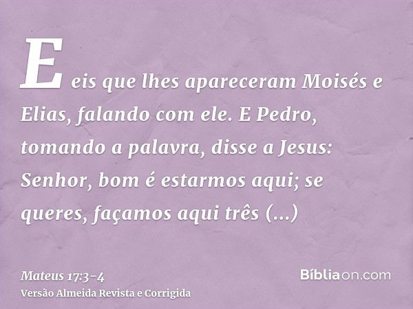 E eis que lhes apareceram Moisés e Elias, falando com ele.E Pedro, tomando a palavra, disse a Jesus: Senhor, bom é estarmos aqui; se queres, façamos aqui três t