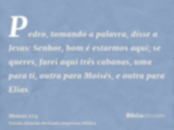 Pedro, tomando a palavra, disse a Jesus: Senhor, bom é estarmos aqui; se queres, farei aqui três cabanas, uma para ti, outra para Moisés, e outra para Elias.