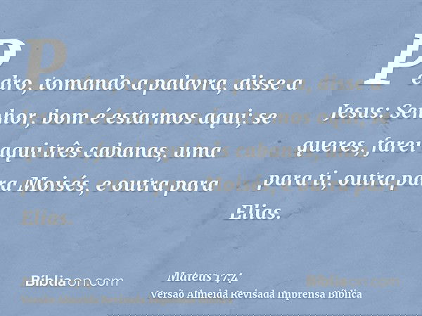 Pedro, tomando a palavra, disse a Jesus: Senhor, bom é estarmos aqui; se queres, farei aqui três cabanas, uma para ti, outra para Moisés, e outra para Elias.