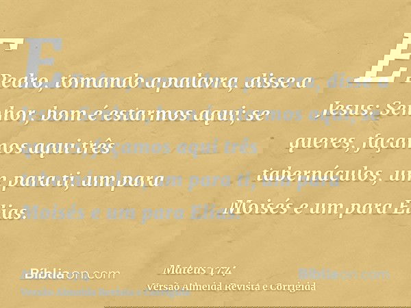 E Pedro, tomando a palavra, disse a Jesus: Senhor, bom é estarmos aqui; se queres, façamos aqui três tabernáculos, um para ti, um para Moisés e um para Elias.