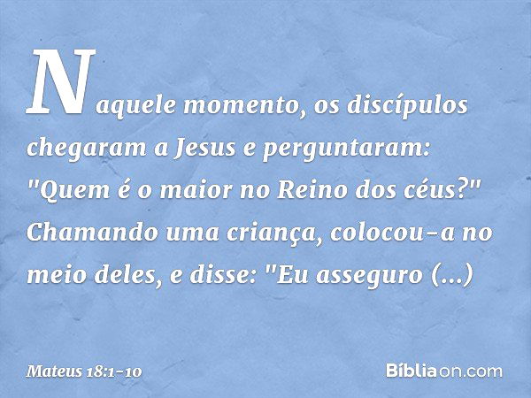 Naquele momento, os discípulos chegaram a Jesus e perguntaram: "Quem é o maior no Reino dos céus?" Chamando uma criança, colocou-a no meio deles, e disse: "Eu a