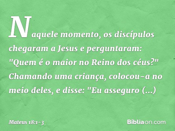 Naquele momento, os discípulos chegaram a Jesus e perguntaram: "Quem é o maior no Reino dos céus?" Chamando uma criança, colocou-a no meio deles, e disse: "Eu a