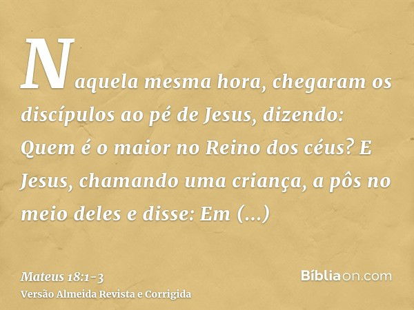 Naquela mesma hora, chegaram os discípulos ao pé de Jesus, dizendo: Quem é o maior no Reino dos céus?E Jesus, chamando uma criança, a pôs no meio delese disse: 