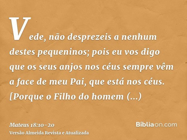 Vede, não desprezeis a nenhum destes pequeninos; pois eu vos digo que os seus anjos nos céus sempre vêm a face de meu Pai, que está nos céus.[Porque o Filho do 