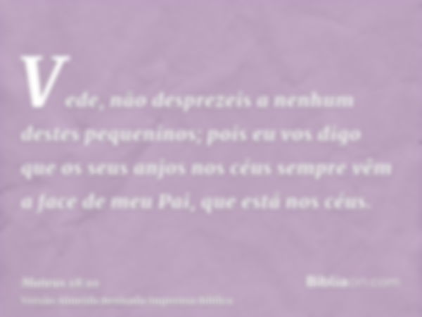 Vede, não desprezeis a nenhum destes pequeninos; pois eu vos digo que os seus anjos nos céus sempre vêm a face de meu Pai, que está nos céus.